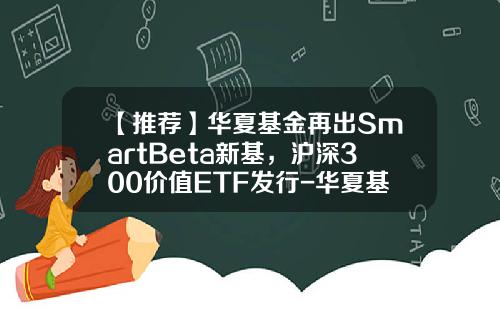 【推荐】华夏基金再出SmartBeta新基，沪深300价值ETF发行-华夏基金etf