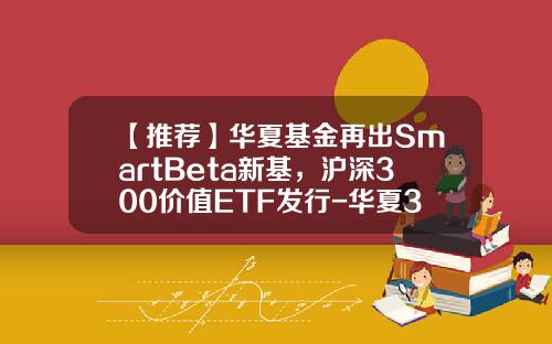 【推荐】华夏基金再出SmartBeta新基，沪深300价值ETF发行-华夏300基金