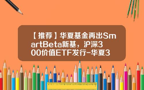【推荐】华夏基金再出SmartBeta新基，沪深300价值ETF发行-华夏300指数基金