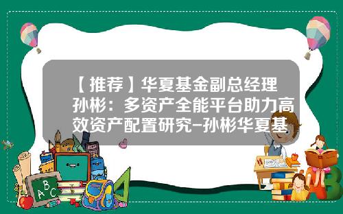 【推荐】华夏基金副总经理孙彬：多资产全能平台助力高效资产配置研究-孙彬华夏基金