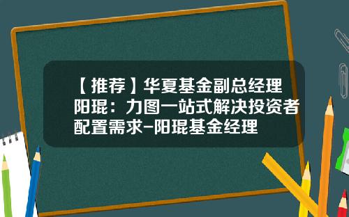 【推荐】华夏基金副总经理阳琨：力图一站式解决投资者配置需求-阳琨基金经理
