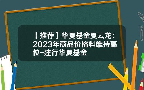 【推荐】华夏基金夏云龙：2023年商品价格料维持高位-建行华夏基金