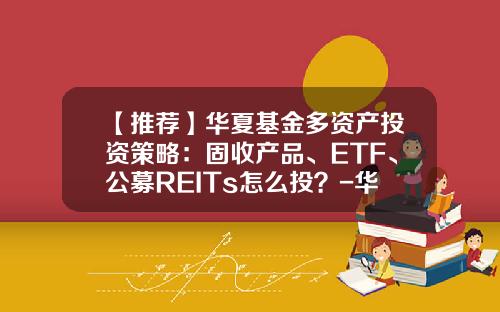 【推荐】华夏基金多资产投资策略：固收产品、ETF、公募REITs怎么投？-华夏的基金