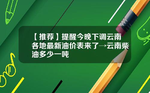 【推荐】提醒今晚下调云南各地最新油价表来了→云南柴油多少一吨