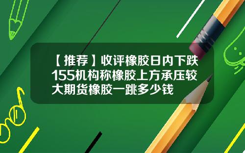 【推荐】收评橡胶日内下跌155机构称橡胶上方承压较大期货橡胶一跳多少钱