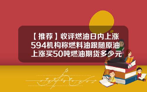 【推荐】收评燃油日内上涨594机构称燃料油跟随原油上涨买50吨燃油期货多少元