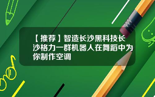 【推荐】智造长沙黑科技长沙格力一群机器人在舞蹈中为你制作空调
