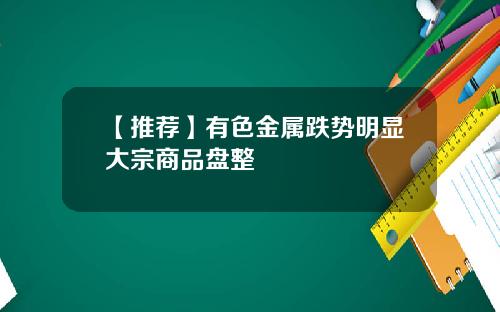 【推荐】有色金属跌势明显大宗商品盘整
