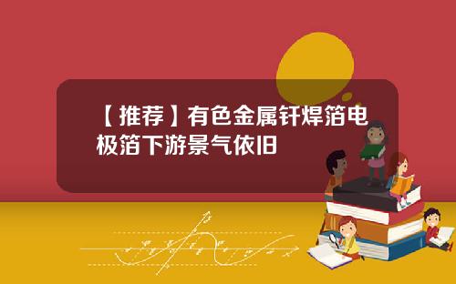 【推荐】有色金属钎焊箔电极箔下游景气依旧