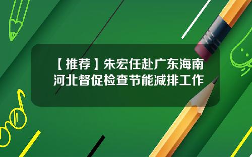 【推荐】朱宏任赴广东海南河北督促检查节能减排工作