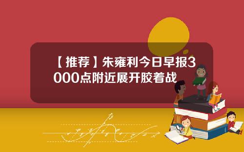 【推荐】朱雍利今日早报3000点附近展开胶着战