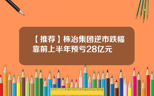 【推荐】株冶集团逆市跌幅靠前上半年预亏28亿元