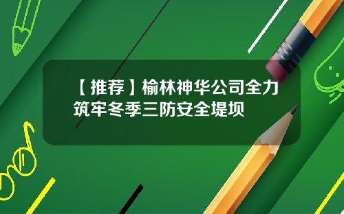 【推荐】榆林神华公司全力筑牢冬季三防安全堤坝