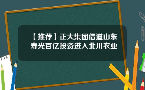 【推荐】正大集团借道山东寿光百亿投资进入北川农业