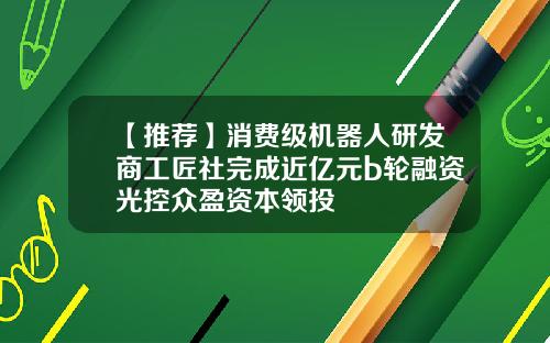 【推荐】消费级机器人研发商工匠社完成近亿元b轮融资光控众盈资本领投