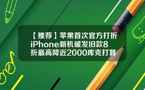 【推荐】苹果首次官方打折iPhone新机破发旧款8折最高降近2000库克打算做啥