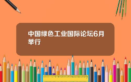 中国绿色工业国际论坛6月举行