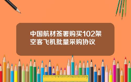 中国航材签署购买102架空客飞机批量采购协议