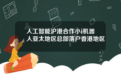 人工智能沪港合作小i机器人亚太地区总部落户香港地区