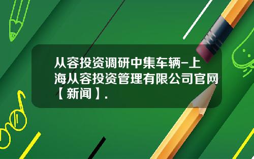 从容投资调研中集车辆-上海从容投资管理有限公司官网【新闻】.
