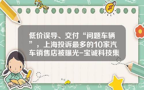 低价误导、交付“问题车辆”,上海投诉最多的10家汽车销售店被曝光-宝诚科技集团有限公司挂牌