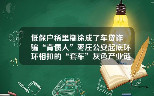 低保户稀里糊涂成了车贷诈骗“背债人”枣庄公安起底环环相扣的“套车”灰色产业链-山东交通银行诈骗犯判多少年
