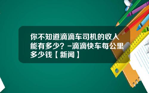 你不知道滴滴车司机的收入能有多少？-滴滴快车每公里多少钱【新闻】