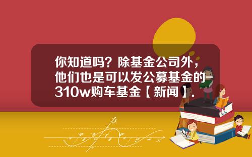 你知道吗？除基金公司外，他们也是可以发公募基金的-310w购车基金【新闻】.