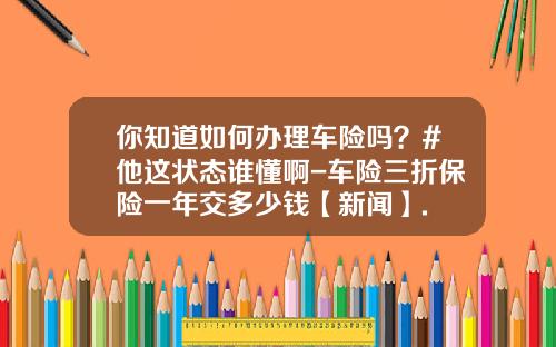 你知道如何办理车险吗？#他这状态谁懂啊-车险三折保险一年交多少钱【新闻】.