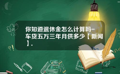 你知道退休金怎么计算吗-车贷五万三年月供多少【新闻】.