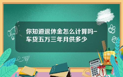 你知道退休金怎么计算吗-车贷五万三年月供多少