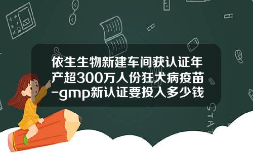 依生生物新建车间获认证年产超300万人份狂犬病疫苗-gmp新认证要投入多少钱