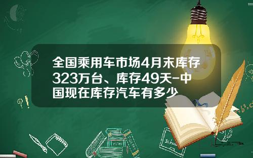 全国乘用车市场4月末库存323万台、库存49天-中国现在库存汽车有多少