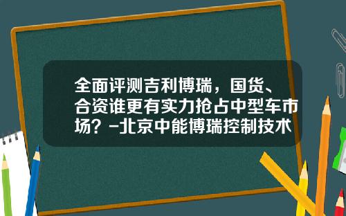 全面评测吉利博瑞，国货、合资谁更有实力抢占中型车市场？-北京中能博瑞控制技术有限公司
