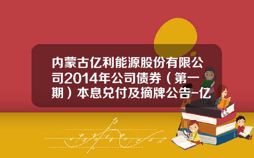 内蒙古亿利能源股份有限公司2014年公司债券（第一期）本息兑付及摘牌公告-亿利集团财务有限公司电话