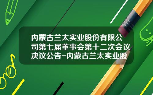 内蒙古兰太实业股份有限公司第七届董事会第十二次会议决议公告-内蒙古兰太实业股份有限公司