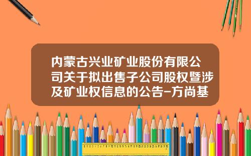 内蒙古兴业矿业股份有限公司关于拟出售子公司股权暨涉及矿业权信息的公告-方尚基金
