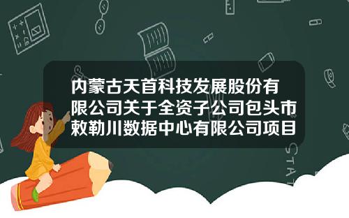 内蒙古天首科技发展股份有限公司关于全资子公司包头市敕勒川数据中心有限公司项目终止的公告-内蒙古四海科技股份有限公司