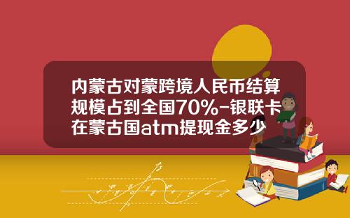 内蒙古对蒙跨境人民币结算规模占到全国70%-银联卡在蒙古国atm提现金多少