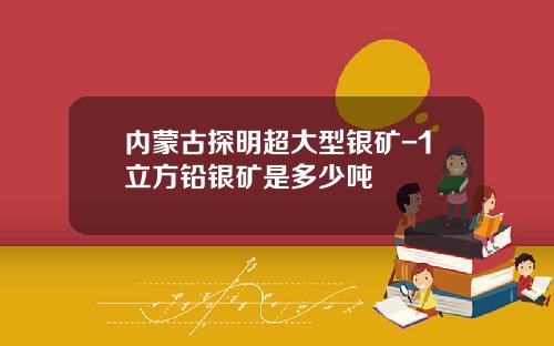 内蒙古探明超大型银矿-1立方铅银矿是多少吨