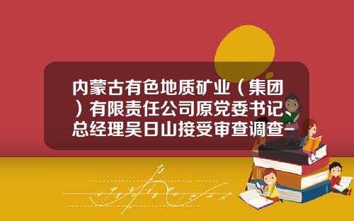 内蒙古有色地质矿业（集团）有限责任公司原党委书记、总经理吴日山接受审查调查-中国有色矿业集团有限公司龙经理