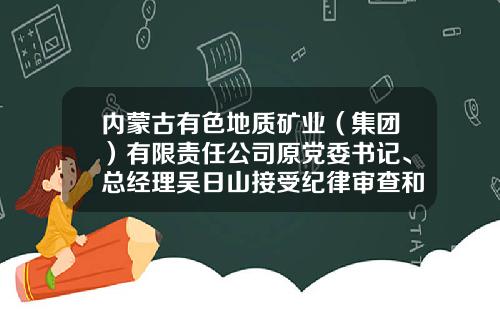内蒙古有色地质矿业（集团）有限责任公司原党委书记、总经理吴日山接受纪律审查和监察调查-蒙古矿业控股有限公司高管介绍