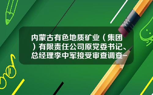 内蒙古有色地质矿业（集团）有限责任公司原党委书记、总经理李中军接受审查调查-中国有色矿业集团有限公司龙经理