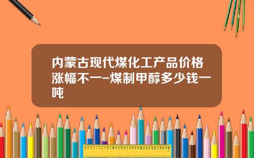 内蒙古现代煤化工产品价格涨幅不一-煤制甲醇多少钱一吨