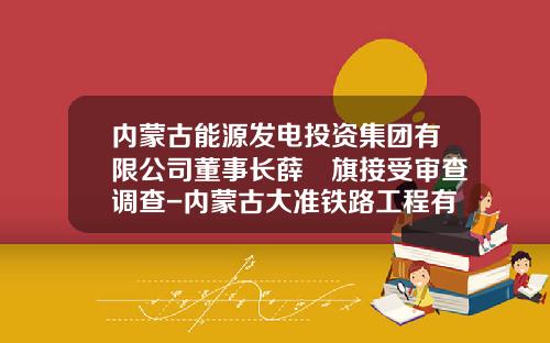 内蒙古能源发电投资集团有限公司董事长薛昇旗接受审查调查-内蒙古大准铁路工程有限责任公司