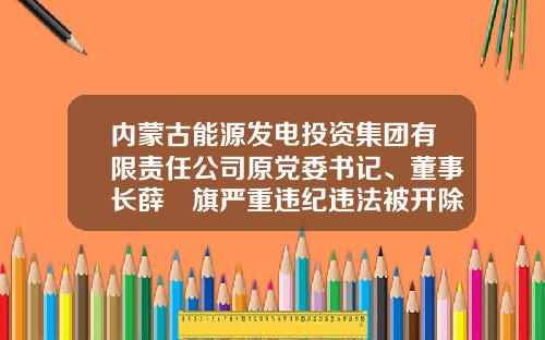 内蒙古能源发电投资集团有限责任公司原党委书记、董事长薛昇旗严重违纪违法被开除党籍和公职-内蒙古大准铁路工程有限责任公司