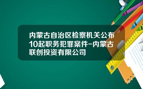 内蒙古自治区检察机关公布10起职务犯罪案件-内蒙古联创投资有限公司