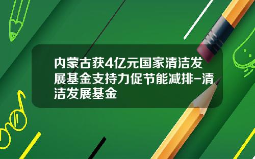内蒙古获4亿元国家清洁发展基金支持力促节能减排-清洁发展基金