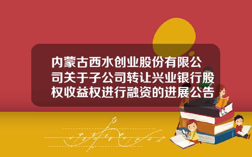 内蒙古西水创业股份有限公司关于子公司转让兴业银行股权收益权进行融资的进展公告-西水股份有限公司网站