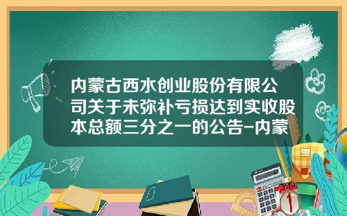内蒙古西水创业股份有限公司关于未弥补亏损达到实收股本总额三分之一的公告-内蒙古西水创业股份有限公司网站